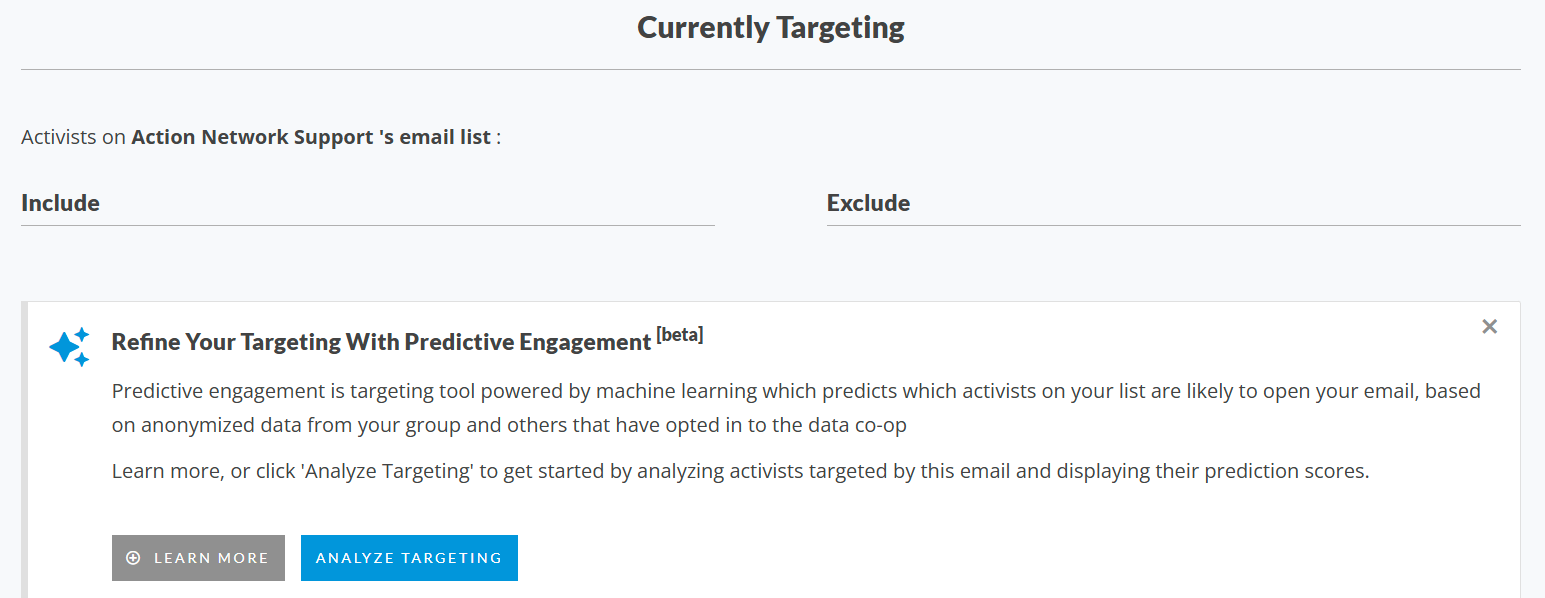Screenshot of the Currently Targeting section of the Email Preview page. Call out box titled Refine Your Targeting With Predictive Engagement [beta]. Predictive engagement is targeting tool powered by machine learning which predicts which activists on your list are likely to open your email, based on anonymized data from your group and others that have opted in to the data co-op  Learn more, or click 'Analyze Targeting' to get started by analyzing activists targeted by this email and displaying their prediction scores. Learn More button. Analyze Targeting button. Predictive engagement targeting is currently in beta and free to all partners.