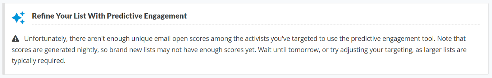 Screenshot of Refine Your List with Predictive Engagement warning message

Exclamation point icon:    Unfortunately, there aren't enough unique email open scores among the activists you've targeted to use the predictive engagement tool. Note that scores are generated nightly, so brand new lists may not have enough scores yet. Wait until tomorrow, or try adjusting your targeting, as larger lists are typically required.